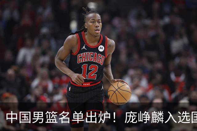 中国男篮名单出炉！庞峥麟入选国家队，他凭什么能挤掉程帅澎？