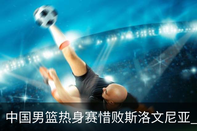 中国男篮热身赛惜败斯洛文尼亚 周琦16分9篮板