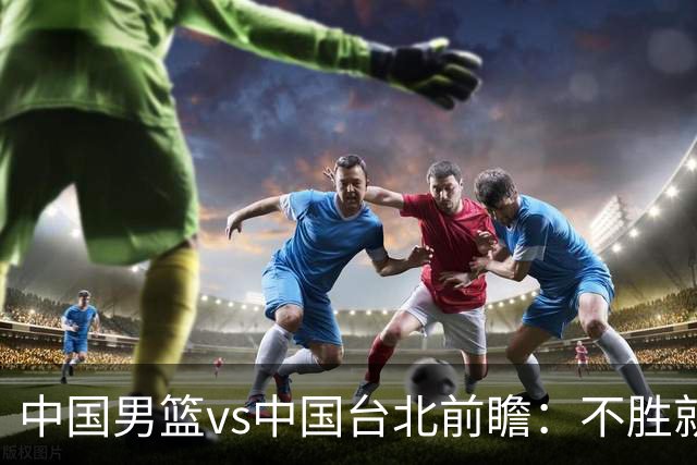 中国男篮vs中国台北前瞻：不胜就彻底出局，再战归化中锋已无退路